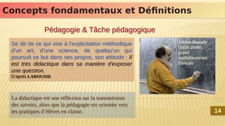 Concepts fondamentaux et Définitions
Concepts fondamentaux et Définitions
Pédagogie & Tâche pédagogique
Pédagogie & Tâche pédagogique
Se dit de ce qui vise à l'explicitation méthodique
d'un art, d'une science, de quelqu'un qui
poursuit ce but dans ses propos, son attitude : Il
est très didactique dans sa manière d'exposer
une question.
D’après LAROUSSE
Se dit de ce qui vise à l'explicitation méthodique
d'un art, d'une science, de quelqu'un qui
poursuit ce but dans ses propos, son attitude : Il
est très didactique dans sa manière d'exposer
une question.
D’après LAROUSSE
La didactique est une réflexion sur la transmission
des savoirs, alors que la pédagogie est orientée vers
les pratiques d’élèves en classe.
La didactique est une réflexion sur la transmission
des savoirs, alors que la pédagogie est orientée vers
les pratiques d’élèves en classe.
Adrien Douady.
(1935-2006),
grand
mathématicien
français
Adrien Douady.
(1935-2006),
grand
mathématicien
français
14
14
 