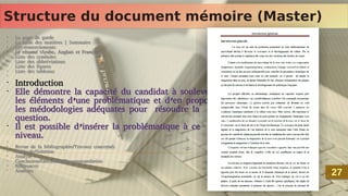 Structure du document mémoire (Master)
Structure du document mémoire (Master)
•
La page de garde
•
La table des matières | Sommaire
•
Les remerciements
•
Le résumé (Arabe, Anglais et Français)
•
Liste des symboles
•
Liste des abbréviations
•
Liste des figures
•
Liste des tableaux
•
•
Introduction
•
Elle démontre la capacité du candidat à soulever
les éléments d’une problématique et d’en proposer
les médodologies adéquates pour résoudre la
question.
•
Il est possible d’insérer la problématique à ce
niveau.
•
•
Revue de la bibliographie/Travaux concernés
•
Méthode/Solution
•
Analyse
•
Conclusion/Discussion/Recommandation
•
Références
•
Annexes
•
La page de garde
•
La table des matières | Sommaire
•
Les remerciements
•
Le résumé (Arabe, Anglais et Français)
•
Liste des symboles
•
Liste des abbréviations
•
Liste des figures
•
Liste des tableaux
•
•
Introduction
•
Elle démontre la capacité du candidat à soulever
les éléments d’une problématique et d’en proposer
les médodologies adéquates pour résoudre la
question.
•
Il est possible d’insérer la problématique à ce
niveau.
•
•
Revue de la bibliographie/Travaux concernés
•
Méthode/Solution
•
Analyse
•
Conclusion/Discussion/Recommandation
•
Références
•
Annexes
27
27
 