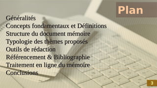 Plan
Généralités
Concepts fondamentaux et Définitions
Structure du document mémoire
Typologie des thèmes proposés
Outils de rédaction
Référencement & Bibliographie
Traitement en ligne du mémoire
Conclusions
Généralités
Concepts fondamentaux et Définitions
Structure du document mémoire
Typologie des thèmes proposés
Outils de rédaction
Référencement & Bibliographie
Traitement en ligne du mémoire
Conclusions
3
3
 