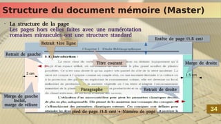 Structure du document mémoire (Master)
Structure du document mémoire (Master)
•
La structure de la page
Les pages hors celles faites avec une numérotation
romaines minuscules ont une structure standard
•
La structure de la page
Les pages hors celles faites avec une numérotation
romaines minuscules ont une structure standard
34
34
Marge de droite
Marge de droite
Marge de gauche
Inclut,
marge de réliure
Marge de gauche
Inclut,
marge de réliure
3 cm 1.5 cm
Retrait 1ère ligne
Retrait 1ère ligne
Retrait de gauche
Retrait de gauche
Paragraphe
Paragraphe
Titre courant
Titre courant
Retrait de droite
Retrait de droite
Entête de page (1.5 cm)
Entête de page (1.5 cm)
pied de page (1.5 cm) + Numéro de page
pied de page (1.5 cm) + Numéro de page
 