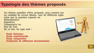 Typologie des thèmes proposés
Typologie des thèmes proposés
Les thèmes passibles d’être proposés, pour examen par
un candidat de niveau Master, sont de différents types
selon que la question exposée est
Démonstrative
Expositive
Comparative ou
Etat de l’art
De ce fait, les type sont :
Etude théorique
Etude expérimentale
Etude comparative
Production de références documentaires
35
35
 