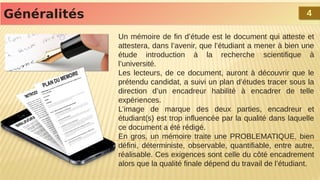 Un mémoire de fin d’étude est le document qui atteste et
attestera, dans l’avenir, que l’étudiant a mener à bien une
étude introduction à la recherche scientifique à
l’université.
Les lecteurs, de ce document, auront à découvrir que le
prétendu candidat, a suivi un plan d’études tracer sous la
direction d’un encadreur habilité à encadrer de telle
expériences.
L’image de marque des deux parties, encadreur et
étudiant(s) est trop influencée par la qualité dans laquelle
ce document a été rédigé.
En gros, un mémoire traite une PROBLEMATIQUE, bien
défini, déterministe, observable, quantifiable, entre autre,
réalisable. Ces exigences sont celle du côté encadrement
alors que la qualité finale dépend du travail de l’étudiant.
Généralités
Généralités 4
4
 