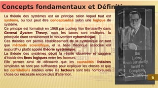 6
Concepts fondamentaux et Définitions
Concepts fondamentaux et Définitions
La théorie des systèmes est un principe selon lequel tout est
système, ou tout peut être conceptualisé selon une logique de
système.
Ce principe est formalisé en 1968 par Ludwig Von Bertalanffy dans
General System Theory, mais les bases sont multiples, la
principale étant certainement le mouvement cybernétique.
Ces théories ont permis l'établissement de la systémique en tant
que méthode scientifique, et la base théorique associée est
aujourd'hui plutôt appelé théorie systémique.
La théorie des systèmes décrit la réalité observée et suggère
d’établir des liens logiques entre les facteurs.
Elle permet ainsi de découvrir que les causalités linéaires
simplistes ne sont pas suffisantes pour expliquer les choses et que
les corrélations établies entre les facteurs sont très nombreuses
chose qui nécessite encore plus d’attention.
La théorie des systèmes est un principe selon lequel tout est
système, ou tout peut être conceptualisé selon une logique de
système.
Ce principe est formalisé en 1968 par Ludwig Von Bertalanffy dans
General System Theory, mais les bases sont multiples, la
principale étant certainement le mouvement cybernétique.
Ces théories ont permis l'établissement de la systémique en tant
que méthode scientifique, et la base théorique associée est
aujourd'hui plutôt appelé théorie systémique.
La théorie des systèmes décrit la réalité observée et suggère
d’établir des liens logiques entre les facteurs.
Elle permet ainsi de découvrir que les causalités linéaires
simplistes ne sont pas suffisantes pour expliquer les choses et que
les corrélations établies entre les facteurs sont très nombreuses
chose qui nécessite encore plus d’attention.
6
6
 