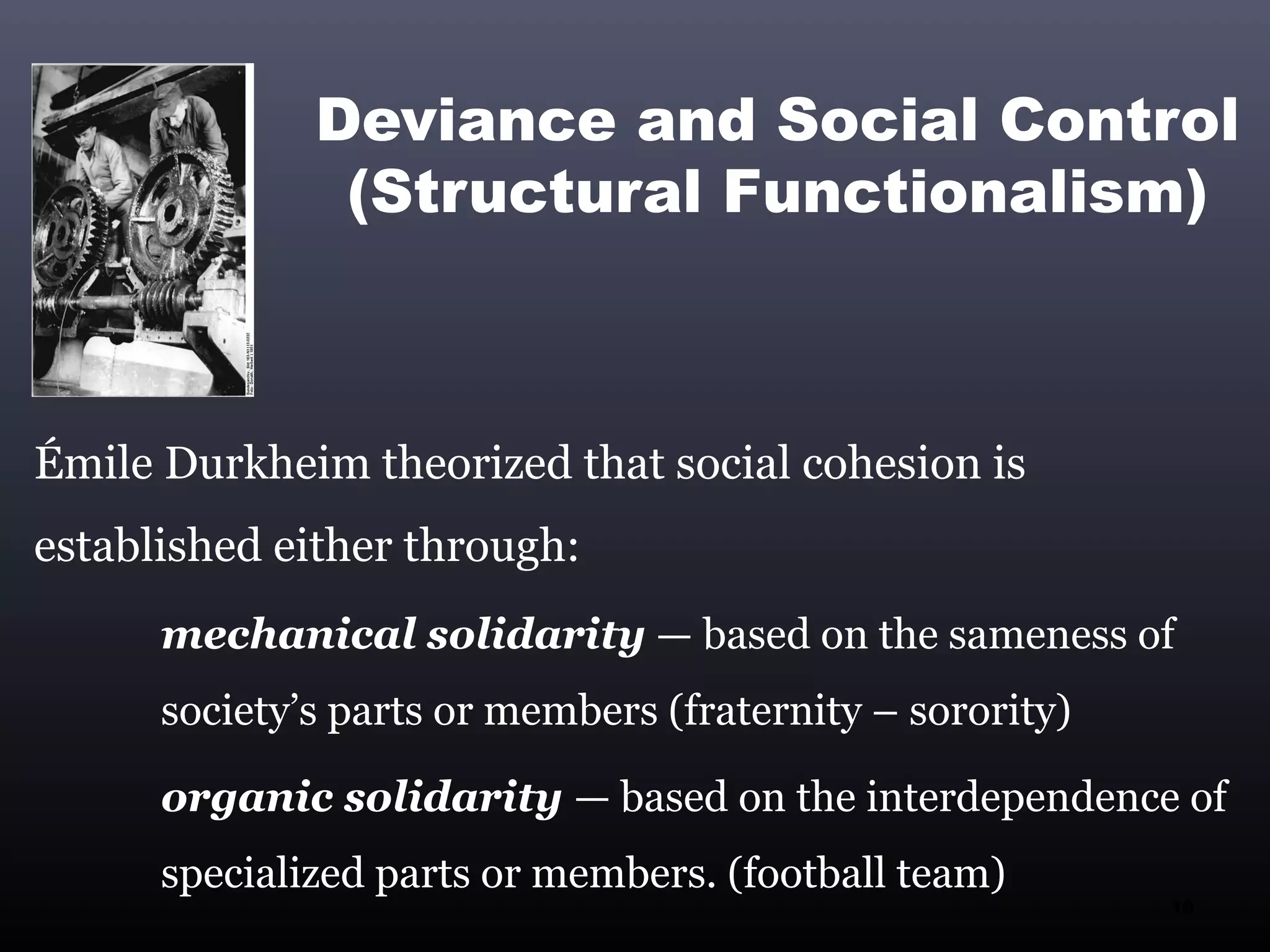 Deviance and Social Control
               (Structural Functionalism)



Émile Durkheim theorized that social cohesion is
established either through:
      mechanical solidarity — based on the sameness of
      society’s parts or members (fraternity – sorority)

      organic solidarity — based on the interdependence of
      specialized parts or members. (football team)
                                                           10
 