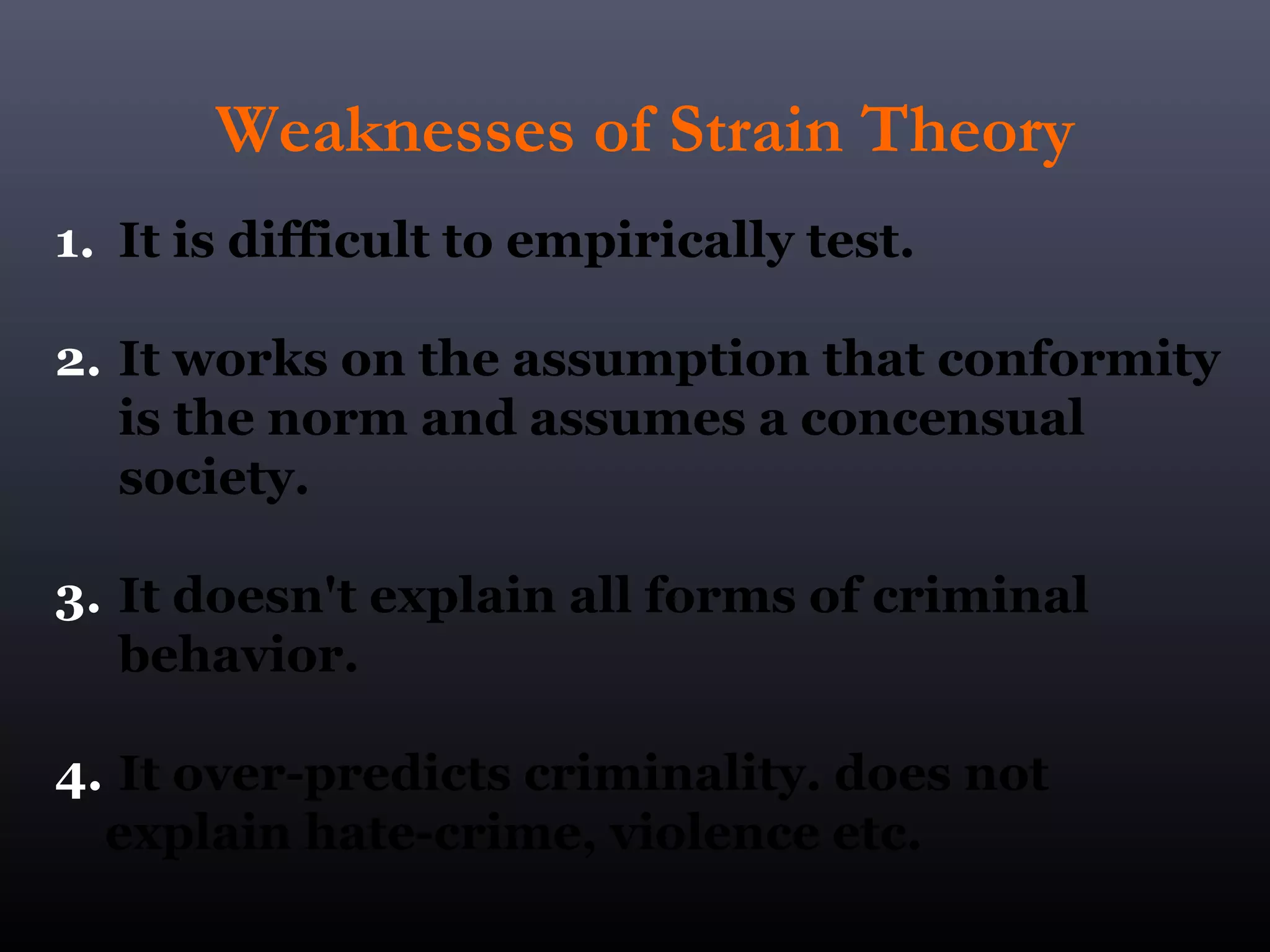 Weaknesses of Strain Theory
1. It is difficult to empirically test.

2. It works on the assumption that conformity
   is the norm and assumes a concensual
   society.

3. It doesn't explain all forms of criminal
   behavior.

4. It over-predicts criminality. does not
  explain hate-crime, violence etc.
 