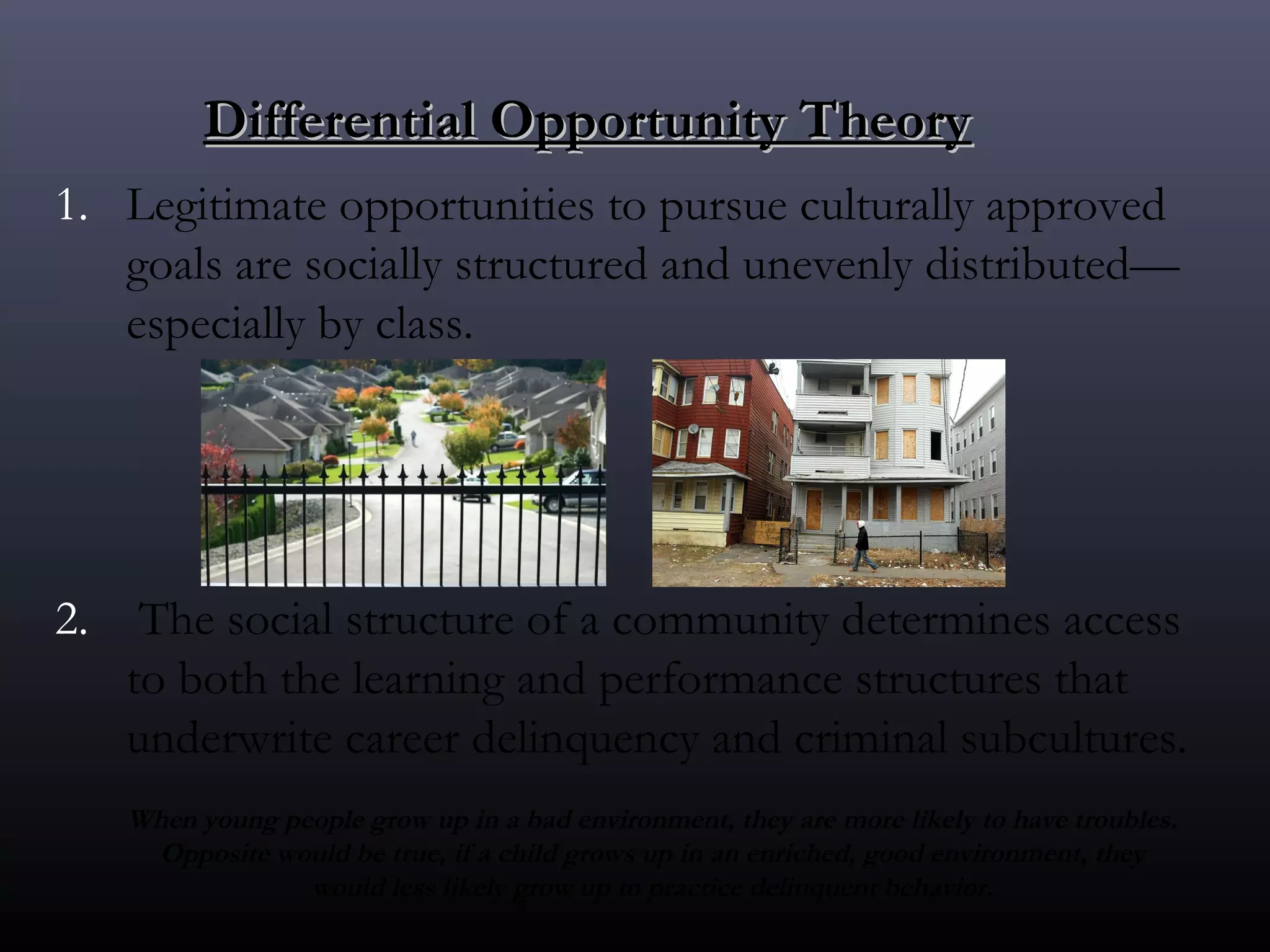 Differential Opportunity Theory
1. Legitimate opportunities to pursue culturally approved
   goals are socially structured and unevenly distributed—
   especially by class. 




2.  The social structure of a community determines access
   to both the learning and performance structures that
   underwrite career delinquency and criminal subcultures.
   When young people grow up in a bad environment, they are more likely to have troubles.
    Opposite would be true, if a child grows up in an enriched, good environment, they
                would less likely grow up to practice delinquent behavior.
 