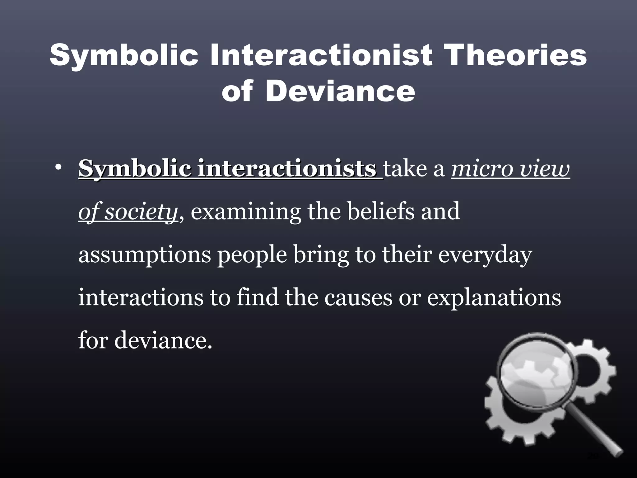 Symbolic Interactionist Theories
          of Deviance

• Symbolic interactionists take a micro view
  of society, examining the beliefs and
  assumptions people bring to their everyday
  interactions to find the causes or explanations
  for deviance.



                                                    20
 