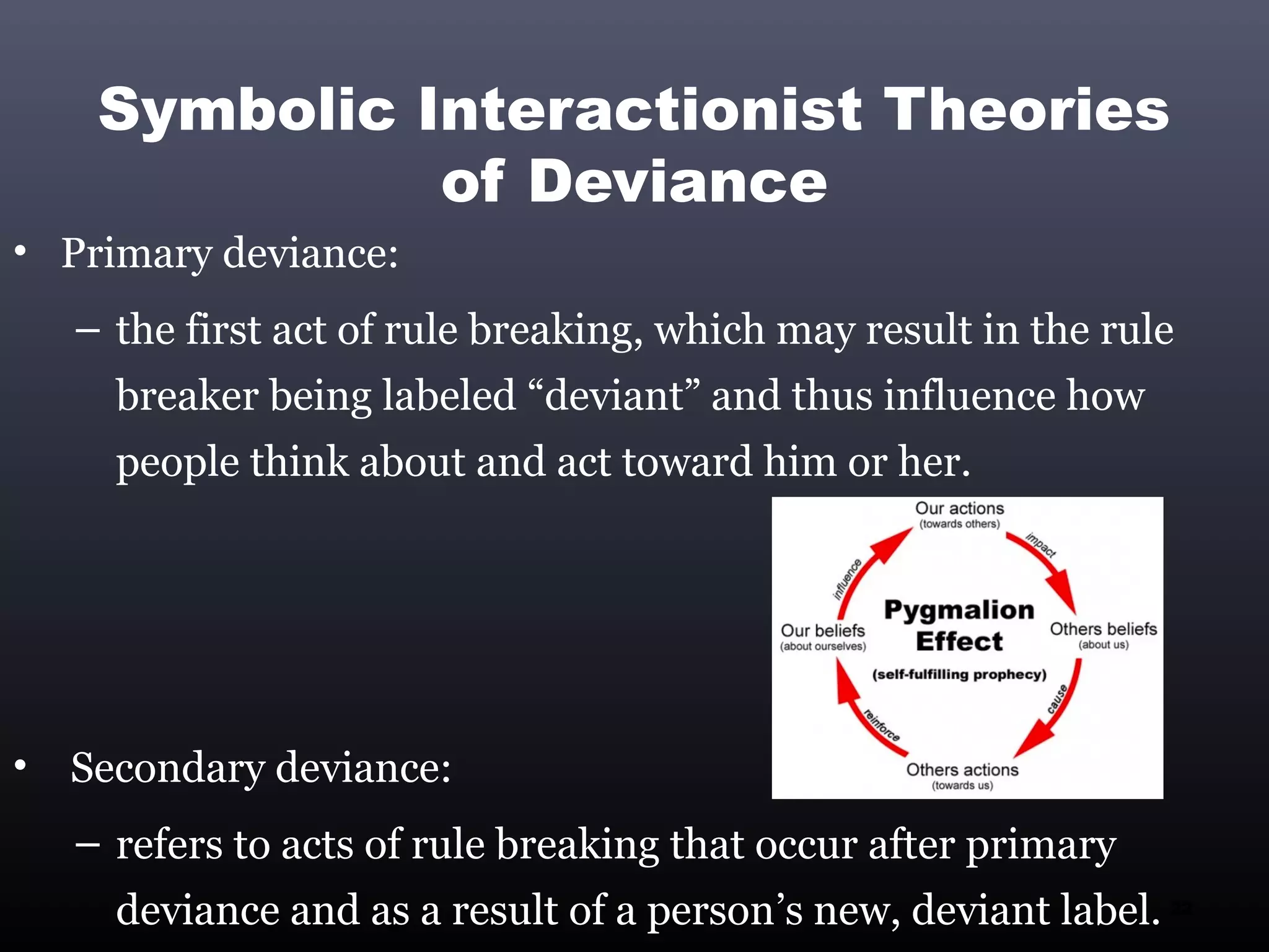 Symbolic Interactionist Theories
               of Deviance
• Primary deviance:
    – the first act of rule breaking, which may result in the rule
      breaker being labeled “deviant” and thus influence how
      people think about and act toward him or her.




•   Secondary deviance:
    – refers to acts of rule breaking that occur after primary
      deviance and as a result of a person’s new, deviant label. 22
 