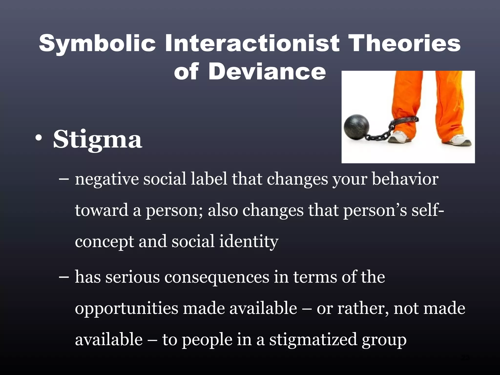 Symbolic Interactionist Theories
          of Deviance

• Stigma
 – negative social label that changes your behavior
   toward a person; also changes that person’s self-
   concept and social identity
 – has serious consequences in terms of the
   opportunities made available – or rather, not made
   available – to people in a stigmatized group
                                                       23
 