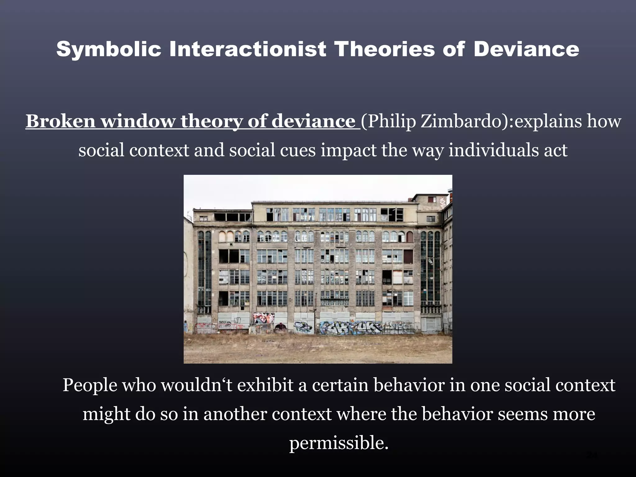 Symbolic Interactionist Theories of Deviance


Broken window theory of deviance (Philip Zimbardo):explains how
     social context and social cues impact the way individuals act




   People who wouldn‘t exhibit a certain behavior in one social context
      might do so in another context where the behavior seems more
                               permissible.                          24
 