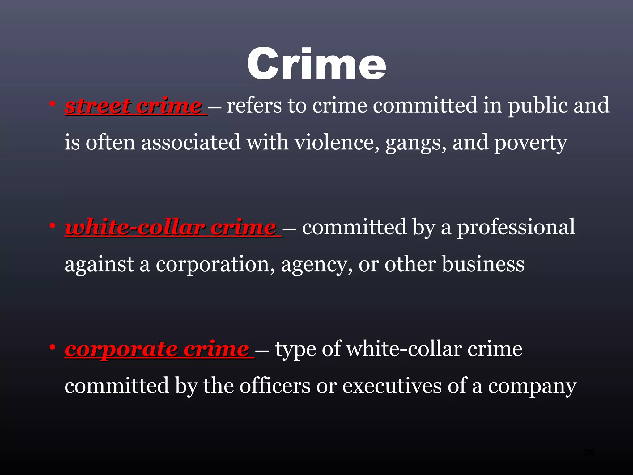 Crime
• street crime — refers to crime committed in public and
 is often associated with violence, gangs, and poverty


• white-collar crime — committed by a professional
 against a corporation, agency, or other business


• corporate crime — type of white-collar crime
 committed by the officers or executives of a company

                                                         28
 