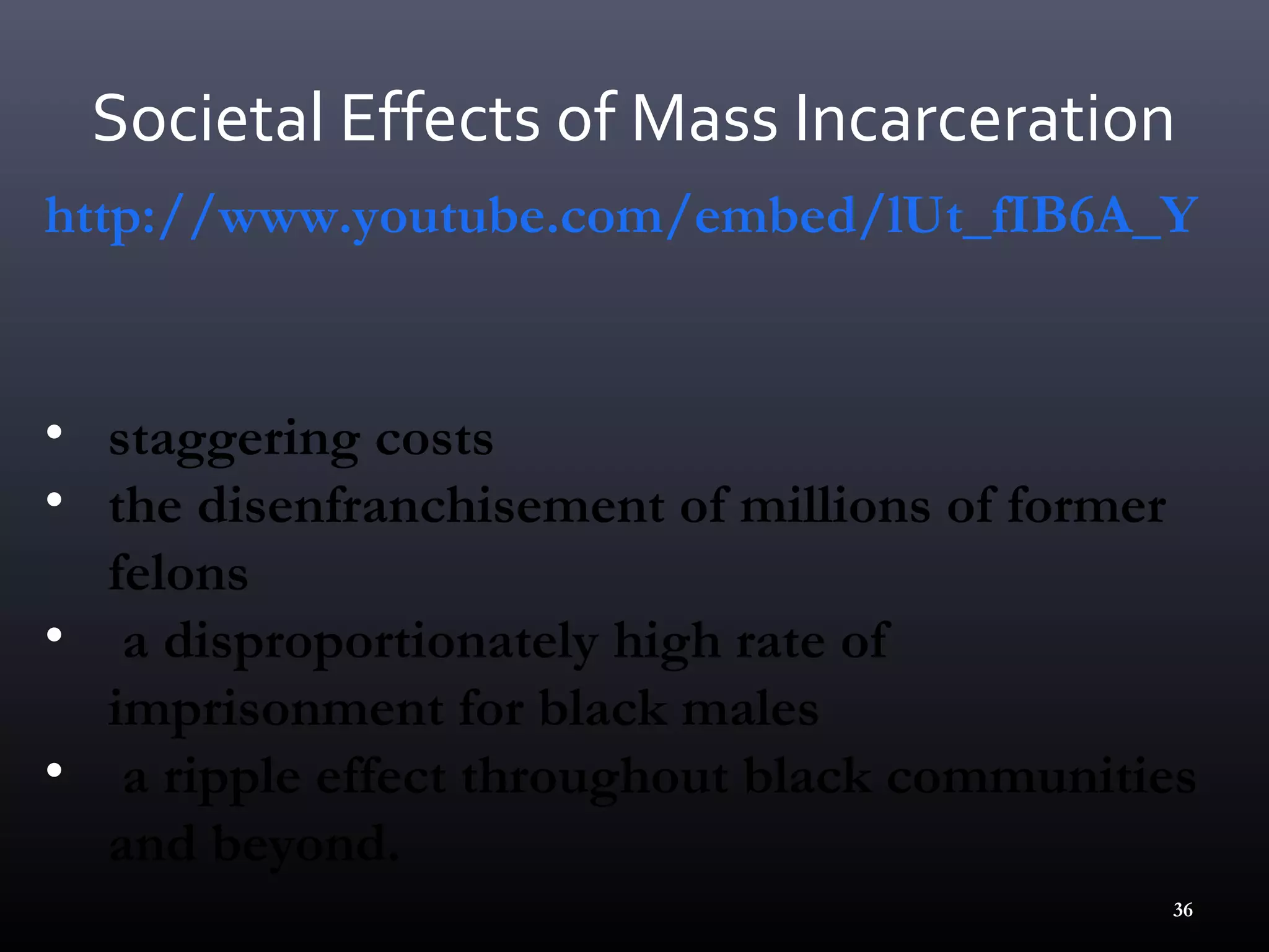 Societal Effects of Mass Incarceration
http://www.youtube.com/embed/lUt_fIB6A_Y


• staggering costs
• the disenfranchisement of millions of former
  felons
• a disproportionately high rate of
  imprisonment for black males
• a ripple effect throughout black communities
  and beyond.
                                             36
 
