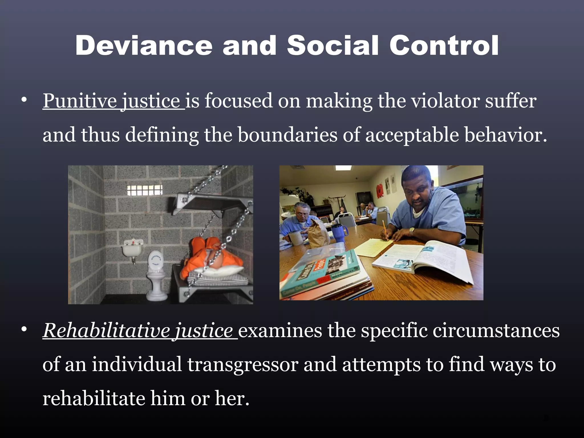 Deviance and Social Control
• Punitive justice is focused on making the violator suffer
  and thus defining the boundaries of acceptable behavior.




• Rehabilitative justice examines the specific circumstances
  of an individual transgressor and attempts to find ways to
  rehabilitate him or her.
                                                              9
 