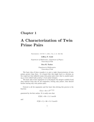 Chapter 1

A Characterization of Twin
Prime Pairs
               Proceedings|NCUR V. (1991), Vol. I, pp. 362{366.

                                Jerey F. Gold
               Department of Mathematics, Department of Physics

                                University of Utah


                                Don H. Tucker
                            Department of Mathematics

                                University of Utah


    The basic idea of these remarks is to give a tight characterization of twin
primes greater than three. It is hoped that this might lead to a decision on
the conjecture that in 