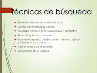 Se debe saber lo que se debe buscar.
 Contar con estrategias básicas
 Investigar como un proceso recursivo e interactivo.
 Tener búsquedas avanzadas.
 Tipos de búsqueda: palabra clave, materia o tópico
y búsqueda por campo.
 Pensar acerca de la consulta
 Importancia de la calidad.
Técnicas de búsqueda
 