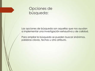 Opciones de
búsqueda:
Las opciones de búsqueda son aquellas que nos ayudan
a implementar una investigación exhaustiva y de calidad.
Para ampliar la búsqueda se pueden buscar sinónimos,
palabras claves, fechas u otro atributo.
 