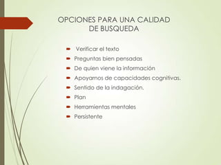 OPCIONES PARA UNA CALIDAD
DE BUSQUEDA
 Verificar el texto
 Preguntas bien pensadas
 De quien viene la información
 Apoyarnos de capacidades cognitivas.
 Sentido de la indagación.
 Plan
 Herramientas mentales
 Persistente
 