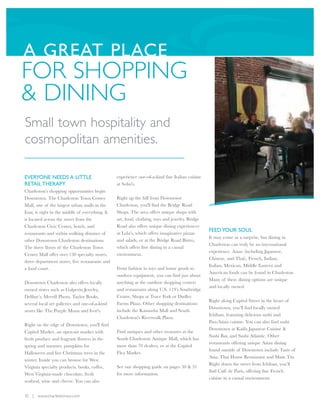 A GREAT PLACE
FOR SHOPPING
& DINING
Small town hospitality and
cosmopolitan amenities.

EVERYONE NEEDS A LITTLE                          experience one-of-a-kind fine Italian cuisine
RETAIL THERAPY                                   at Soho's.
Charleston’s shopping opportunities begin
Downtown. The Charleston Town Center             Right up the hill from Downtown
Mall, one of the largest urban malls in the      Charleston, you'll find the Bridge Road
East, is right in the middle of everything. It   Shops. The area offers unique shops with
is located across the street from the            art, food, clothing, toys and jewelry. Bridge
Charleston Civic Center, hotels, and             Road also offers unique dining experiences
                                                                                                 FEED YOUR SOUL
restaurants and within walking distance of       at Lola's, which offers imaginative pizzas
                                                                                                 It may come as a surprise, but dining in
other Downtown Charleston destinations.          and salads, or at the Bridge Road Bistro,
                                                                                                 Charleston can truly be an international
The three floors of the Charleston Town          which offers fine dining in a casual
                                                                                                 experience. Asian (including Japanese,
Center Mall offer over 130 specialty stores,     environment.
                                                                                                 Chinese, and Thai), French, Indian,
three department stores, five restaurants and
                                                                                                 Italian, Mexican, Middle Eastern and
a food court.                                    From fashion to toys and home goods to
                                                                                                 American foods can be found in Charleston.
                                                 outdoor equipment, you can find just about
                                                                                                 Many of these dining options are unique
Downtown Charleston also offers locally          anything at the outdoor shopping centers
                                                                                                 and locally owned.
owned stores such as Galperin Jewelry,           and restaurants along U.S. 119’s Southridge
Delfine’s, Merrill Photo, Taylor Books,          Centre, Shops at Trace Fork or Dudley
                                                                                                 Right along Capitol Street in the heart of
several local art galleries and one-of-a-kind    Farms Plaza. Other shopping destinations
                                                                                                 Downtown, you’ll find locally owned
stores like The Purple Moon and Ivor's.          include the Kanawha Mall and South
                                                                                                 Ichiban, featuring delicious sushi and
                                                 Charleston's Riverwalk Plaza.
                                                                                                 Pan-Asian cuisine. You can also find sushi
Right on the edge of Downtown, you'll find
                                                                                                 Downtown at Kaifu Japanese Cuisine &
Capitol Market, an open-air market with          Find antiques and other treasures at the
                                                                                                 Sushi Bar, and Sushi Atlantic. Other
fresh produce and fragrant flowers in the        South Charleston Antique Mall, which has
                                                                                                 restaurants offering unique Asian dining
spring and summer, pumpkins for                  more than 70 dealers, or at the Capitol
                                                                                                 found outside of Downtown include Taste of
Halloween and live Christmas trees in the        Flea Market.
                                                                                                 Asia, Thai House Restaurant and Main Tin.
winter. Inside you can browse for West
                                                                                                 Right down the street from Ichiban, you’ll
Virginia specialty products, books, coffee,      See our shopping guide on pages 30 & 31
                                                                                                 find Café de Paris, offering fine French
West Virginia-made chocolate, fresh              for more information.
                                                                                                 cuisine in a casual environment.
seafood, wine and cheese. You can also


10 | www.charlestonwv.com
 
