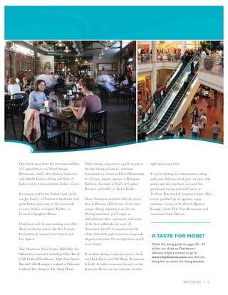 One block away from the international flair        Other unique experiences can be found in        right up in your boat.
of Capitol Street you’ll find Sahara               the fine dining at Laury’s, delicious
Restaurant, which offers Italian, American         homemade ice cream at Ellen's Homemade          If you’re looking for entertainment along
and Middle Eastern dining and Sitar of             Ice Cream, organic options at Bluegrass         with your delicious meal, you can play table
India, which serves authentic Indian cuisine.      Kitchen, chocolate at Holl’s or Capitol         games and slot machines or watch live
                                                   Roasters and coffee at Taylor Books.            greyhound racing and much more at
For unique and hearty Italian food, check                                                          Tri-State Racetrack & Gaming Center. After
out Joe Fazio’s, a Charleston landmark with        Most Charleston residents will tell you to      you've gambled up an appetite, enjoy
great Italian and some of the best steaks          dine at Blossom Deli for one of the most        authentic cuisine at the French Quarter
in town, Soho’s at Capitol Market, or              unique dining experiences in the city.          Lounge, classic First Turn Restaurant and
Leonoro’s Spaghetti House.                         During lunchtime, you’ll enjoy an               convenient Café Orleans.
                                                   old-fashioned diner experience with some
Charleston and the surrounding area offer          of the best milkshakes in town. At
Mexican dining options like Rio Grande,            dinnertime the deli is transformed with
La Carreta, Cozumel, Casa Garcia and               white tablecloths and more into an upscale
Los Agaves.                                        elegant restaurant. It’s an experience you’ll
                                                                                                   A TASTE FOR MORE?
                                                   never forget.                                   Check the dining guide on pages 32 - 39
The Charleston Town Center Mall offers five                                                        to find out all about Charleston’s
full-service restaurants including Chili’s Bar &   If outdoor dining is what you crave, check      delicious culinary choices or go to
                                                                                                   www.charlestonwv.com and click the
Grill, Outback Steakhouse, Half Time Sports        out Huck Finn's and The Barge Restaurant
                                                                                                   dining link to search the dining database.
Bar and Grill, Bennigan’s, seafood at Tidewater    & Grill. At both restaurants located on the
Grill and fine dining at The Chop House.           Kanawha River, you are welcome to drive


                                                                                                                            800.733.5469 | 11
 