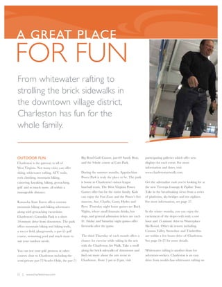 A GREAT PLACE
FOR FUN
From whitewater rafting to
strolling the brick sidewalks in
the downtown village district,
Charleston has fun for the
whole family.


OUTDOOR FUN                                    Big Bend Golf Course, par-69 Sandy Brae,        participating galleries which offer new
Charleston is the gateway to all of            and the 9-hole course at Cato Park.             displays for each event. For more
West Virginia. Not many cities can offer                                                       information and dates, visit
skiing, whitewater rafting, ATV trails,        During the summer months, Appalachian           www.charlestonartwalk.com.
rock climbing, mountain biking,                Power Park is truly the place to be. The park
canoeing, kayaking, hiking, geocaching,        is home to Charleston’s minor league            Get the adrenaline rush you’re looking for at
golf and so much more, all within a            baseball team, The West Virginia Power.         the new Treetops Canopy & Zipline Tour.
manageable distance.                           Games offer fun for the entire family. Kids     Take in the breathtaking views from a series
                                               can enjoy the Fun Zone and the Power’s five     of platforms, sky-bridges and ten ziplines.
Kanawha State Forest offers extreme            mascots, Axe, Charlie, Gusty, Hydro and         For more information, see page 27.
mountain biking and hiking adventures          Pyro. Thursday night home games are Buck
along with geocaching excursions.              Nights, where small fountain drinks, hot        In the winter months, you can enjoy the
Charleston’s Coonskin Park is a short          dogs, and general admission tickets are each    excitement of the slopes with only a one
10-minute drive from downtown. The park        $1. Friday and Saturday night games offer       hour and 15 minute drive to Winterplace
offers mountain biking and hiking trails,      fireworks after the game.                       Ski Resort. Other ski resorts including,
a soccer field, playgrounds, a par-55 golf                                                     Canaan Valley, Snowshoe and Timberline
course, swimming pool and much more to         The third Thursday of each month offers a       are within a few hours drive of Charleston.
suit your outdoor needs.                       chance for exercise while taking in the arts    See page 24-27 for more details.
                                               with the Charleston Art Walk. Take a stroll
You can test your golf prowess at other        along the brick sidewalks of downtown and       Whitewater rafting is another draw for
courses close to Charleston including the      find out more about the arts scene in           adventure-seekers. Charleston is an easy
semi-private par-72 Scarlet Oaks, the par-71   Charleston. From 5 pm to 8 pm, visit            drive from world-class whitewater rafting on



12 | www.charlestonwv.com
 
