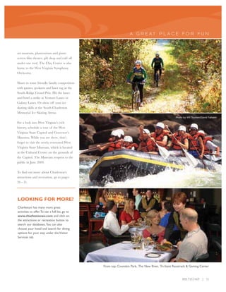 A GR E AT P L A CE FO R FUN



art museum, planetarium and giant-
screen film theater, gift shop and café all
under one roof. The Clay Center is also
home to the West Virginia Symphony
Orchestra.

Share in some friendly family competition
with games, go-karts and laser tag at the
South Ridge Grand Prix. Hit the lanes
and bowl a strike at Venture Lanes or
Galaxy Lanes. Or show off your ice
skating skills at the South Charleston
Memorial Ice Skating Arena.
                                                                                                   Photo by WV Tourism/David Fattaleh

For a look into West Virginia’s rich
history, schedule a tour of the West
Virginia State Capitol and Governor’s
Mansion. While you are there, don’t
forget to visit the newly renovated West
Virginia State Museum, which is located
at the Cultural Center on the grounds of
the Capitol. The Museum reopens to the
public in June 2009.

To find out more about Charleston’s
attractions and recreation, go to pages
20 - 31.




LOOKING FOR MORE?
Charleston has many more great
activities to offer.To see a full list, go to
www.charlestonwv.com and click on
the attractions or recreation button to
search our databases. You can also
choose your hotel and search for dining
options for your stay under the Visitor
Services tab.




                                                From top: Coonskin Park, The New River, Tri-State Racetrack & Gaming Center



                                                                                                        800.733.5469 | 15
 