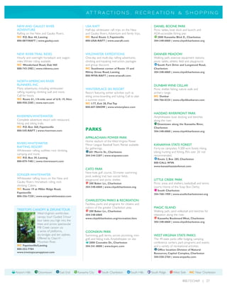 A T T R A CT I O N S , R E C R E A T I O N & S H O P P I N G


 NEW AND GAULEY RIVER                                  USA RAFT                                               DANIEL BOONE PARK
 ADVENTURE                                             Half-day whitewater raft trips on the New              Picnic tables, boat dock and launch; and
 Rafting on the New and Gauley Rivers.                 and Gauley Rivers. Adventure and family trips.         ADA-accessible fishing pier.
 NC P.O. Box 44, Lansing                               NC Rural Route 3, Fayetteville                           2800 Kanawha Blvd. E., Charleston
 800-SKY-RAFT | www.gauley.com                         800-USA-RAFT | www.usaraft.com                         304-348-6860 | www.cityofcharleston.org




 NEW RIVER TRAIL RIDES                                 WILDWATER EXPEDITIONS                                  DANNER MEADOW
 Hourly and overnight horseback and wagon              One-day and multi-day rafting adventures,              Walking path, exercise equipment stations,
 rides. Winter riding available.                       climbing and kayaking instruction, packages            picnic tables, athletic field and playground.
 NC Wonderland Road, Oak Hill                          and group discount.                                      South Fort Drive and Longwood Road,
 888-743-3982 | www.ridewva.com                        NC Southwest corner of Route 19 and                    Charleston
                                                       Milroy Grose Road, Lansing                             304-348-6860 | www.cityofcharleston.org
                                                       800-WVA-RAFT | www.wvaraft.com

 NORTH AMERICAN RIVER
 RUNNERS, INC                                                                                                 DUNBAR WINE CELLAR
 Many adventures, including whitewater                 WINTERPLACE SKI RESORT                                 Picnic shelter, fishing, nature walk and
 rafting, kayaking, climbing wall and more.            Resort featuring winter activities such as             archery range.
 Call for hours.                                       skiing, snow-boarding and tubing. Call to plan         NC Dunbar
 NC Route 61, 1/4-mile west of U.S. 19, Hico           a summer event.                                        304-766-0224 | www.cifyofdunbarwv.com
 800-950-2585 | www.narr.com                           NC I-77, Exit 28, Flat Top
                                                       800-607-SNOW | www.winterplace.com

                                                                                                              HADDAD RIVERFRONT PARK
 RIVERMEN WHITEWATER                                                                                          Amphitheater, boat docking and benches
 Complete adventure resort with restaurant,                                                                   along the river.
 hiking and biking trails.                                                                                      Downtown along the Kanawha River,
 NC P.O. Box 360, Fayetteville                                                                                Charleston
 800-545-RAFT | www.rivermen.com                       PARKS                                                  304-348-6860 | www.cityofcharleston.org

                                                       APPALACHIAN POWER PARK
                                                       Home stadium of the West Virginia Power
 RIVERS WHITEWATER                                     Minor League Baseball Team. Rental available           KANAWHA STATE FOREST
 RAFTING RESORT                                        for gatherings.                                        Forty-six campsites, 9,300-acre forest, hiking,
 Whitewater rafting outfitter, rock climbing,            601 Morris St., Charleston                           biking, hunting and fishing. RVs over 26' not
 camping and more.                                     304-344-2287 | www.wvpower.com                         recommended.
 NC P.O. Box 39, Lansing
                                                                                                                Route 2, Box 285, Charleston
 800-879-7483 | www.riversresort.com
                                                                                                              800-CALL WVA
                                                                                                              www.kanawhastateforest.com
                                                       CATO PARK
                                                       Nine-hole golf course, 50-meter swimming
 SONGER WHITEWATER                                     pool, walking trail, two soccer fields,
 Whitewater rafting tours on the New and               playground and picnic shelter.                         LITTLE CREEK PARK
 Gauley Rivers. Horseback riding, rock                   200 Baker Ln., Charleston                            Picnic areas and shelters, basketball and tennis
 climbing. Cabins.                                     304-348-6860 | www.cityofcharleston.org                courts. Home of the Soap Box Derby.
 NC Route 19 at Miller Ridge Road,
                                                                                                                South Charleston
 Fayetteville
                                                                                                              304-768-1909 | www.southcharlestonwv.org
 800-356-7238 | www.songerwhitewater.com
                                                       CHARLESTON PARKS & RECREATION
                                                       Facilities, parks and programs for citizens and
                                                       visitors of the greater Charleston area.               MAGIC ISLAND
 TREETOPS CANOPY & ZIPLINE TOUR                          200 Baker Ln., Charleston                            Walking path, sand volleyball and benches for
                  West Virginia’s world-class          304-348-6860                                           relaxation along the river.
                  canopy tour! Guided 3-hour           www.cityofcharleston.org/recreation.htm                  Kanawha Boulevard West, Charleston
                  tour takes you high into the                                                                304-348-6860 | www.cityofcharleston.org
                  trees and across spectacular
                  Mill Creek canyon via
                  a series of platforms,               COONSKIN PARK
                  sky-bridges and ten ziplines.        Swimming, golf, tennis, soccer, picnicking, mini-      WEST VIRGINIA STATE PARKS
                  Offered by Class VI -                golf, and hiking trails. Amphitheater on site.         The 49-state parks offer lodging, camping,
                  Mountain River.                        2000 Coonskin Dr., Charleston                        conference centers, park programs and events
 NC Fayetteville/Lansing                               304-341-8000 | www.kcprc.com                           and a variety of recreational activities.
 800-252-7784                                                                                                   Office location: Division of Natural
 www.treetopscanopytour.com                                                                                   Resources, Capitol Complex, Charleston
                                                                                                              304-558-2764 | www.wvparks.com




Airport Hills      Downtown           East End    Kanawha City       South Charleston          South Hills   South Ridge       West Side      NC Near Charleston

                                                                                                                                        800.733.5469 | 27
 