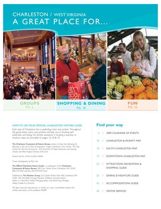 CHARLESTON / WEST VIRGINIA
A GREAT PLACE FOR...




         GROUPS                                         SHOPPING & DINING                                                FUN
                 PG. 6                                                            P G . 10                               P G . 12




HOW TO USE YOUR OFFICIAL CHARLESTON VISITORS GUIDE                                           Find your way
Each area of Charleston has a wayfinding color and symbol. Throughout
the guide these colors and symbols will help you in locating each                             4   /   2009 CALENDAR OF EVENTS
advertiser and listing. For further assistance in locating a business or
location, maps are provided on pages 16, 18 & 19.
                                                                                             16   /   CHARLESTON & VICINITY MAP
The Charleston Convention & Visitors Bureau wishes to thank the following for
allowing us the use of their photographic images: Charleston Civic Center, The Clay
Center for the Arts & Sciences - WV, FestivALL,Tri-State Racetrack and Gaming                18   /   SOUTH CHARLESTON MAP
Center and West Virginia Division of Tourism.

Feature stories written by Kerri Keefer.                                                     19   /   DOWNTOWN CHARLESTON MAP
Cover photography by Rick Lee.
                                                                                             20   /   ATTRACTIONS, RECREATION &
The Official Charleston Visitors Guide is a publication of the Charleston
Convention & Visitors Bureau, 200 Civic Center Drive, Charleston, WV 25301;                           SHOPPING GUIDE
800-733-5469 toll free, 304-344-5075 local.

Published by The Manahan Group, 222 Capitol Street, Suite 400, Charleston, WV                32   /   DINING & NIGHTLIFE GUIDE
25301; 304-343-2800. George Manahan, Publisher; Amanda Wilson,
Editor- in- Chief; Kerri Keefer, Managing Editor and Advertising Manager;
Abbey Fiorelli, Art Director.                                                                40   /   ACCOMMODATIONS GUIDE
All rights reserved; reproduction in whole or in part is prohibited without the
written permission of the publisher. ©2009                                                   48   /   VISITOR SERVICES
 