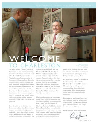 A M E S S A G E F R O M M AY O R D A N N Y J O N E S




WELCOME
TO CHARLESTON
                                                                                                                     Mayor Danny Jones
                                                                                                                 at the Cultural Center
                                                                                                                       Photo by Rick Lee

As Mayor of West Virginia's capital city,      as FestivALL Charleston in June, the        project to our riverfront park, and plans
I thank you for your interest in learning      Charleston Rod Run & Doo Wop in             are underway to transform an abandoned
more about all that our community has to       October and Live on the Levee free          railroad trestle into a hiking and biking
offer. When Charleston hosted the              concerts on Friday nights during the        bridge across the Kanawha River.
World's Strongest Man competition in           summer. Many others invest their time,
September 2008, people from all over the       talents and energies on other events that   For people with a passion for shopping or
world discovered our city and expressed        continue to attract people, such as         fine dining, special places like the
their enthusiasm and appreciation for the      Multifest in August, the Smoke on the       Charleston Town Center Mall, Capitol
fun and friendliness they found here. As       Water Chili Cookoff in June, the Green      Market, Bridge Road Shops and
you read through this Visitors Guide, I        Chili Shootout in March, the Christmas      downtown village district offer both
hope you will discover what many people        Parade, Good Night concerts on New          shopping and dining among national
in Charleston also know about this place:      Year’s Eve and others.                      chains and locally owned shops and
ours is a vibrant city with friendly people,                                               restaurants.
varied activities and enticing amenities       Charleston features several venues where
                                                                                           In the pages of this Visitors Guide, you
that attract people to live, visit, work and   people gather for sports, recreation and
                                                                                           will learn more about the special events
play here.                                     good times, including Appalachian Power
                                                                                           and places that make Charleston a great
                                               Park, Laidley Field at University of
                                                                                           place to be for a weekend visit, longer
I am blessed to be the Mayor of my             Charleston Stadium, the Charleston Civic
                                                                                           vacation or even a lifetime.
hometown, and our city is blessed because      Center, Kanawha State Forest, Coonskin
so many people follow their passions to        Park, Clay Center, WV Cultural Center &     I hope to see you in our city very soon!
make this a better place to be in so many      State Museum, Magic Island and Haddad
ways. Many volunteers have worked to           Riverfront Park. In the coming months
develop relatively new special events, such    you will witness a major improvement

                                                                                                                       800.733.5469 | 3
 