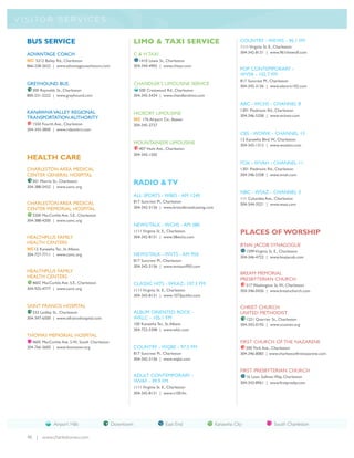 V I S I TO R S E R V I C E S


   BUS SERVICE                                                LIMO & TAXI SERVICE                                     COUNTRY - WKWS - 96.1 FM
                                                                                                                      1111 Virginia St. E., Charleston
                                                              C & H TAXI                                              304-342-8131 | www.961thewolf.com
   ADVANTAGE COACH
   NC 5212 Bailey Rd., Charleston                                1410 Lewis St., Charleston
   866-238-2622 | www.advantagecoachtours.com                 304-344-4902 | www.chtaxi.com
                                                                                                                      POP CONTEMPORARY -
                                                                                                                      WVSR - 102.7 FM
                                                                                                                      817 Suncrest Pl., Charleston
   GREYHOUND BUS                                              CHANDLER’S LIMOUSINE SERVICE                            304-342-3136 | www.electric102.com
      300 Reynolds St., Charleston                               500 Crestwood Rd., Charleston
   800-231-2222 | www.greyhound.com                           304-345-5434 | www.chandlerslimo.com

                                                                                                                      ABC - WCHS - CHANNEL 8
                                                                                                                      1301 Piedmont Rd., Charleston
   KANAWHA VALLEY REGIONAL                                    HICKORY LIMOUSINE                                       304-346-5358 | www.wchstv.com
   TRANSPORTATION AUTHORITY                                   NC 176 Airport Cir., Beaver
      1550 Fourth Ave., Charleston                            304-345-2727
   304-343-3840 | www.rideonkrt.com
                                                                                                                      CBS - WOWK - CHANNEL 13
                                                                                                                      13 Kanawha Blvd.W., Charleston
                                                              MOUNTAINEER LIMOUSINE                                   304-343-1313 | www.wowktv.com
                                                                 407 Hunt Ave., Charleston
                                                              304-343-1505
   HEALTH CARE
                                                                                                                      FOX - WVAH - CHANNEL 11
   CHARLESTON AREA MEDICAL                                                                                            1301 Piedmont Rd., Charleston
   CENTER GENERAL HOSPITAL                                                                                            304-346-5358 | www.wvah.com
      501 Morris St., Charleston
   304-388-5432 | www.camc.org
                                                              RADIO & TV
                                                                                                                      NBC - WSAZ - CHANNEL 3
                                                              ALL SPORTS - WBES - AM 1240
                                                                                                                      111 Columbia Ave., Charleston
   CHARLESTON AREA MEDICAL                                    817 Suncrest Pl., Charleston
                                                                                                                      304-344-3521 | www.wsaz.com
   CENTER MEMORIAL HOSPITAL                                   304-342-3136 | www.bristolbroadcasting.com
      3200 MacCorkle Ave. S.E., Charleston
   304-388-4200 | www.camc.org
                                                              NEWS/TALK - WCHS - AM 580
                                                              1111 Virginia St. E., Charleston                        PLACES OF WORSHIP
   HEALTHPLUS FAMILY                                          304-342-8131 | www.58wchs.com
   HEALTH CENTERS                                                                                                     B’NAI JACOB SYNAGOGUE
   NC12 Kanawha Ter., St. Albans
                                                                                                                         1599 Virginia St. E., Charleston
   304-727-7711 | www.camc.org                                NEWS/TALK - WVTS - AM 950                               304-346-4722 | www.bnaijacob.com
                                                              817 Suncrest Pl., Charleston
                                                              304-342-3136 | www.wvtsam950.com
   HEALTHPLUS FAMILY                                                                                                  BREAM MEMORIAL
   HEALTH CENTERS                                                                                                     PRESBYTERIAN CHURCH
      4602 MacCorkle Ave. S.E., Charleston                    CLASSIC HITS - WKAZ- 107.3 FM                              317 Washington St.W., Charleston
   304-925-4777 | www.camc.org                                1111 Virginia St. E., Charleston                        304-346-0426 | www.breamchurch.com
                                                              304-342-8131 | www.1073jackfm.com

   SAINT FRANCIS HOSPITAL                                                                                             CHRIST CHURCH
      333 Laidley St., Charleston                             ALBUM ORIENTED ROCK -                                   UNITED METHODIST
   304-347-6500 | www.stfrancishospital.com                   WKLC - 105.1 FM                                            1221 Quarrier St., Charleston
                                                              100 Kanawha Ter., St. Albans                            304-342-0192 | www.ccumwv.org
                                                              304-722-3308 | www.wklc.com
   THOMAS MEMORIAL HOSPITAL
      4605 MacCorkle Ave. S.W., South Charleston                                                                      FIRST CHURCH OF THE NAZARENE
   304-766-3600 | www.thomaswv.org                            COUNTRY - WQBE - 97.5 FM                                   200 Park Ave., Charleston
                                                              817 Suncrest Pl., Charleston                            304-346-8083 | www.charlestonfirstnazarene.com
                                                              304-342-3136 | www.wqbe.com

                                                                                                                      FIRST PRESBYTERIAN CHURCH
                                                              ADULT CONTEMPORARY -                                       16 Leon Sullivan Way, Charleston
                                                              WVAF - 99.9 FM                                          304-343-8961 | www.firstpresby.com
                                                              1111 Virginia St. E., Charleston
                                                              304-342-8131 | www.v100.fm




                  Airport Hills                    Downtown                      East End                  Kanawha City                 South Charleston

   48 | www.charlestonwv.com
 