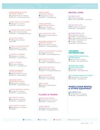 V I S I TO R S E R V I C E S


MORRIS MEMORIAL UNITED                              ASBURY UNITED                                 RENTAL CARS
METHODIST CHURCH                                    METHODIST CHURCH
   4615 MacCorkle Ave. S.E., Charleston                502 Elizabeth St., Charleston              AVIS RENT-A-CAR
304-925-1413 | www.morrismemorial.org               304-342-7811 | www.asburywv.org
                                                                                                     170 Airport Rd., Charleston
                                                                                                  800-331-1212 or 304-343-9453 | www.avis.com

SACRED HEART CO-CATHEDRAL
   1032 Virginia St. E., Charleston                 GRACE COVENANT
304-342-8175 | www.shccwv.us                        PRESBYTERIAN CHURCH                           BUDGET RENT-A-CAR
                                                       805 Price St., Charleston                     800-C Greenbrier St., Charleston
                                                    304-346-7489 | www.gcpcwv.org                 304-343-4381 | www.budget.com
ST. GEORGE ORTHODOX CHURCH
   Lee and Court Streets, Charleston
304-346-0106 | www.stgeorgecharleston.org           FIRST CHURCH OF CHRIST                        ENTERPRISE RENT-A-CAR
                                                       Bradford & Lee Streets, Charleston            1614 Second Ave., Charleston
                                                    304-342-0767                                  304-343-8403 | www.enterprise.com
ST. PAUL AME CHURCH                                                                                  107-A MacCorkle Ave. S.W., South Charleston
   1108 Second Ave., Charleston                                                                   304-744-3644 | www.enterprise.com
304-343-3085                                        BOULEVARD SEVENTH DAY                            1115 Smith St., Charleston
                                                    ADVENTIST CHURCH                              304-344-2600 | www.enterprise.com
                                                       622 Kanawha Blvd.W., Charleston
ST. MARK’S UNITED METHODIST                         304-346-7771 | www.boulevardsda.org
   900 Washington St. E., Charleston
304-343-2115 | www.stmarkswv.org
                                                    MOUNT CALVARY BAPTIST CHURCH                  TOURISM
                                                       1509 Bigley Ave., Charleston               INFORMATION
ST. TIMOTHY LUTHERAN                                304-346-9681 | www.mtcalvarybaptist.com
   900 Lawndale Ln., Charleston                                                                   CHARLESTON CONVENTION &
304-343-0424 | www.sttimothy.com                                                                  VISITORS BUREAU
                                                    BIBLE CENTER CHURCH                              200 Civic Center Dr., Charleston
                                                       1111 Oakhurst Dr., Charleston              800-733-5469 | www.charlestonwv.com
ST. PAUL LUTHERAN                                   304-346-0431 | www.biblecenterchurch.com
   1423 Lee St. E., Charleston
304-343-1647 | www.stpaulchas.org                                                                 MIDLAND TRAIL SCENIC
                                                    OPEN DOOR APOSTOLIC                           HIGHWAY ASSOCIATION
                                                       2630 Kanawha Blvd., Charleston                237 Capitol St., Charleston
TRINITY EVANGELICAL                                 304-346-9175 | www.opendoorapostolic.com      866-ROUTE-60 | www.midlandtrail.com
LUTHERAN CHURCH
   1600 Kanawha Blvd. E., Charleston
304-342-5212 | www.trinitywv.org                    OAKWOOD BAPTIST                               WEST VIRGINIA DIVISION OF TOURISM
                                                       855 Oakwood Rd., Charleston                   90 MacCorkle Ave., South Charleston
                                                    304-344-2134 | www.obcwv.org                  800-CALL WVA | www.callwva.com
KANAWHA UNITED
PRESBYTERIAN CHURCH
   1009 Virginia St. E., Charleston                 INDIA CENTER
304-342-6558 | www.kanawhachurch.org                   800 Green Rd., South Charleston
                                                    304-744-0021                                  WHEELCHAIR RENTAL
ST. JOHN’S EPISCOPAL CHURCH
                                                                                                  & OTHER EQUIPMENT
   1105 Quarrier St., Charleston
304-346-0359 | www.stjohnswv.org
                                                                                                  BOLL MEDICAL, INC.
                                                    PLANES & TRAINS                                  1223 Washington St. E., Charleston
                                                                                                  304-345-2944 | www.bollmedical.com
FIRST BAPTIST CHURCH                                AMTRAK TRAIN STATION
   432 Shrewsbury St., Charleston
                                                       350 MacCorkle Ave. S.E., Charleston
304-344-4753 | www.fbc432.com
                                                    800-872-7245 | www.amtrak.com


SHILOH BAPTIST CHURCH
                                                    YEAGER AIRPORT
   306 Washington St. E., Charleston
                                                       100 Airport Rd., Ste. 175, Charleston
304-342-6381
                                                    304-344-8033 | www.yeagerairport.com




                                      South Hills     South Ridge                     West Side   NC Near Charleston

                                                                                                                           800.733.5469 | 49
 