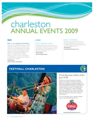 charleston
       ANNUAL EVENTS 2009
MAY                                               JUNE                                                      JUNE 19 - 28: FESTIVALL
                                                                                                            The fifth annual celebration of the arts
MAY 22 - 24: VANDALIA GATHERING                   JUNE 7: SYMPHONY SUNDAY                                   showcasing performances and visual arts
                                                                                                            by national, regional and local talents. Events
The 33rd annual Vandalia Gathering is a FREE      A full day of family fun, food, and music on
                                                                                                            are held throughout the city.
celebration of the arts, music, dance, stories,   the beautiful riverbank lawn of the University
                                                                                                            304-348-8174
crafts and food of West Virginia.The Cultural     of Charleston.The day culminates in a free
                                                                                                            www.festivallcharleston.com
Center and State Capitol Complex grounds          8pm WV Symphony Orchestra concert
will play host to this expanding family-style     followed by fireworks.
gathering on Memorial Day Weekend,                304-561-3500
May 22 - 24, 2009. Ethnic and cultural            www.wvsymphony.org
heritage combine to create an atmosphere
as comfortable as a family reunion with the
excitement of a state fair.
304-558-0162
www.wvculture.org/vandalia




   FESTIVALL CHARLESTON

                                                                                                   A City Becomes a Work of Art
                                                                                                   June 19-28
                                                                                                   Ten days of art and entertainment including
                                                                                                   Booker T & the MG’s in The Mayor’s Concert,
                                                                                                   Buddy Guy on Mountain Stage, Janiva Magness at
                                                                                                   Blues, Brews & BBQ, Wine & All That Jazz featuring
                                                                                                   Terence Blanchard, The Charleston Light Opera
                                                                                                   Guild presenting “Curtains”, The Capitol Street
                                                                                                   Art Fair, Ann Magnuson in “Back Home Again
                                                                                                   (Dreaming of Charleston)”, Smoke on the Water
                                                                                                   Chili Cook-Off, Library Street Fair, Wiener Dog
                                                                                                   Races and 100 hours of free music and family
                                                                                                   entertainment.
                                                                                                   For more information and a complete schedule,
                                                                                                   log on to www.festivallcharleston.com.




                                                                                                           www.festivallcharleston.com


4 | www.charlestonwv.com
 