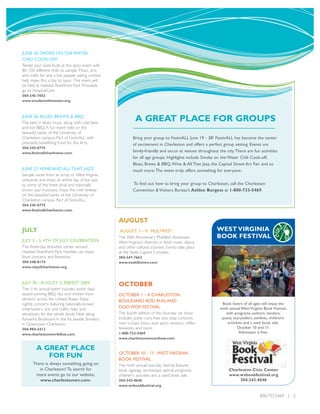 JUNE 20: SMOKE ON THE WATER
CHILI COOK-OFF
Tempt your taste buds at this spicy event with
80 -100 different chilis to sample. Music, arts
and crafts fair and a hot pepper eating contest
help make this a day to savor. The event will
be held at Haddad Riverfront Park. Proceeds
go to HospiceCare.
304-345-7653
www.smokeonthewater.org



JUNE 26: BLUES, BREWS, & BBQ
The best in blues music, along with cold beer
                                                            A GREAT PLACE FOR GROUPS
and hot BBQ. A fun event held on the
beautiful banks of the University of
Charleston campus. Part of FestivALL with                  Bring your group to FestivALL June 19 - 28! FestivALL has become the center
proceeds benefitting Fund for the Arts.                    of excitement in Charleston and offers a perfect group setting. Events are
304-345-0775
www.festivallcharleston.com                                family-friendly and occur at venues throughout the city.There are fun activities
                                                           for all age groups. Highlights include Smoke on the Water Chili Cook-off,
                                                           Blues, Brews & BBQ,Wine & All That Jazz, the Capitol Street Art Fair and so
JUNE 27:WINE AND ALL THAT JAZZ                             much more.The event truly offers something for everyone.
Sample wines from an array of West Virginia
vineyards, and enjoy an entire day of live jazz
by some of the finest local and nationally                 To find out how to bring your group to Charleston, call the Charleston
known jazz musicians. Enjoy the river breeze               Convention & Visitors Bureau's Ashlee Burgess at 1-800-733-5469.
on the beautiful banks of the University of
Charleston campus. Part of FestivALL.
304-345-0775
www.festivallcharleston.com

                                                  AUGUST
JULY                                              AUGUST 7 - 9: MULTIFEST                                WEST VIRGINIA
                                                  The 20th Anniversary Multifest showcases               BOOK FESTIVAL
JULY 3 - 5: 4TH OF JULY CELEBRATION               West Virginia's diversity in food, music, dance
The three-day festivities center around           and other cultural activities. Events take place
Haddad Riverfront Park. Families can enjoy        at the State Capitol Complex.
food, concerts and fireworks.                     304-347-7663
304-348-8174                                      www.multifestwv.com
www.cityofcharleston.org



JULY 30 - AUGUST 2: RIBFEST 2009                  OCTOBER
The 11th annual event includes world class,
award-winning BBQ ribs and chicken from           OCTOBER 1 - 4: CHARLESTON
vendors across the United States. Enjoy           BOULEVARD ROD RUN AND
nightly concerts featuring nationally-known                                                                  Book lovers of all ages will enjoy the
entertainers, arts and crafts, rides and          DOO WOP FESTIVAL                                         ninth annual West Virginia Book Festival,
attractions for the whole family. Held along      The fourth edition of this four-day car show                 with programs, authors, vendors,
Kanawha Boulevard in the lot beside Shoney’s      includes poker runs, free doo wop concerts,               poets, storytellers, exhibits, children’s
in Downtown Charleston.                           river cruises, tours, auto parts vendors, raffles,            activities and a used book sale.
304-984-2412                                      fireworks and more.                                                 October 10 and 11.
www.charlestonwvribfest.com                       1-800-733-5469                                                        Admission is free.
                                                  www.charlestonwvcarshow.com

        A GREAT PLACE
                                                  OCTOBER 10 - 11: WEST VIRGINIA
           FOR FUN                                BOOK FESTIVAL
      There is always something going on          The ninth annual two-day festival features
         in Charleston! To search for             book signings, workshops, special programs,                   Charleston Civic Center
       more events go to our website,             children's activities and a used book sale.                   www.wvbookfestival.org
         www.charlestonwv.com.                    304-343-4646                                                       304.343.4646
                                                  www.wvbookfestival.org

                                                                                                                                    800.733.5469 | 5
 