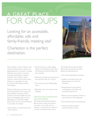 A GREAT PLACE
FOR GROUPS
Looking for an accessible,
affordable, safe and
family-friendly meeting site?
Charleston is the per fect
destination.


Visitors will find a variety of historic, scenic   • Downtown hotels are within walking             The Charleston Convention & Visitors
and entertaining attractions, which sets an          distance of the Charleston Civic Center,       Bureau offers meeting and convention
appealing stage for a convention or meeting.         the Charleston Town Center Mall, and           planners the following services:
Charleston is an attractive, convenient,             lots of activities.
memorable and productive conference                                                                 • Pre-convention planning & counseling
destination. The city offers a unique              • Charleston is located at the intersection of
conference setting—the first-class meeting           three interstates: I-64, I-77, and I-79.       • Guidance and assistance from early
facilities of a cosmopolitan city with                                                                planning stages to the end of the
the comfort of West Virginia tradition             • The city has more than 4,000 sleeping            convention
and hospitality.                                     rooms.
                                                                                                    • Impartial liaison services between
Charleston's Downtown area boasts seven            • Hospitality and a warm welcome await             meeting planner, city facilities and
hotels, the Charleston Civic Center, more            all groups.                                      convention-related services
than 30 delicious restaurants, and the
Charleston Town Center Mall, one of the                                                             • Meeting with your planning committee to
largest urban shopping malls east of the           MEETINGS AND CONVENTIONS                           answer questions or offer suggestions
Mississippi, and it’s all within walking           ARE OUR BUSINESS
distance. Here are more reasons Charleston         The Charleston Convention & Visitors             • Entertainment & leisure activity planning
is a great place for meetings:                     Bureau wants to make your meeting or
                                                   convention a success. We can be as               • Assistance with pre-meeting or
• Yeager Airport is a quick 8-minute drive         hands-on as you need. Let our staff show           post-meeting leisure activities
  from downtown.                                   you what a wonderful welcome truly is.


6 | www.charlestonwv.com
 