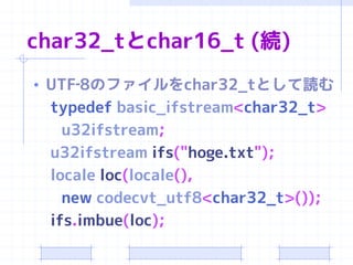 char32_tとchar16_t (続)
• UTF‐8のファイルをchar32_tとして読む
 typedef basic_ifstream<char32_t>
   u32ifstream;
 u32ifstream ifs("hoge.txt");
 locale loc(locale(),
   new codecvt_utf8<char32_t>());
 ifs.imbue(loc);
 