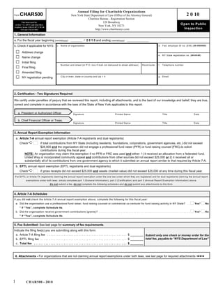 Annual Filing for Charitable Organizations
Form    CHAR500                                               New York State Department of Law (Office of the Attorney General)                                                    2 0 10
                                                                           Charities Bureau - Registration Section
         This form used for                                                             120 Broadway
 Article 7-A, EPTL and dual filers
                                                                                    New York, NY 10271
                                                                                                                                                                             Open to Public
(replaces forms CHAR 497, CHAR
        010 and CH AR 006)                                                       http://www.charitiesnys.com                                                                  Inspection
1. General Information
a. For the fiscal year beginning (mm/dd/yyyy)                                / 2 0 1 0 and ending (mm/dd/yyyy)
b. Check if applicable for NYS:                c. N am e of organization                                                                                d. Fed. em ployer ID no. (E IN ) (##-#######)


    G     Address change
                                                                                                                                                        e. N Y S tate registration no. (##-##-##)
    G     Name change
    G     Initial filing
                                                   N um ber and street (or P.O . box if m ail not delivered to street address)           R oom /suite   f.   T elephone num ber
    G     Final filing
    G     Amended filing
    G     NY registration pending                  C ity or town, state or country and zip + 4                                                          g. E m ail




2. Certification - Two Signatures Required

We certify under penalties of perjury that we reviewed this report, including all attachments, and to the best of our knowledge and belief, they are true,
correct and complete in accordance with the laws of the State of New York applicable to this report.

      a. President or Authorized Officer                        S ignature                                   P rinted N am e                                 T itle                       D ate

      b. Chief Financial Officer or Treas.
                                                                S ignature                                   P rinted N am e                                 T itle                       D ate



3. Annual Report Exemption Information
    a. Article 7-A annual report exemption (Article 7-A registrants and dual registrants)
        Check -           if total contributions from NY State (including residents, foundations, corporations, government agencies, etc.) did not exceed
                          $25,000 and the organization did not engage a professional fund raiser (PFR) or fund raising counsel (FRC).to solicit
                          contributions during this fiscal year.
             NOTE: An organization may claim this exemption if no PFR or FRC was used and either: 1) it received an allocation from a federated fund,
             United Way or incorporated community appeal and contributions from other sources did not exceed $25,000 or 2) it received all or
             substantially all of its contributions from one government agency to which it submitted an annual report similar to that required by Article 7-A.
    b. EPTL annual report exemption (EPTL registrants and dual registrants)
        Check -               if gross receipts did not exceed $25,000 and assets (market value) did not exceed $25,000 at any time during this fiscal year.
For E P T L or A rticle-7A registrants claim ing the annual report exem ption under the one law under which they are registered and for dual registrants claim ing the annual report
              exem ptions under both laws, sim ply com plete part 1 (G eneral Inform ation), part 2 (C ertification) and part 3 (A nnual R eport Exem ption Inform ation) above.
                                        D o not subm it a fee, do not complete the following schedules and do not subm it any attachm ents to this form .



4. Article 7-A Schedules
If you did not check the Article 7-A annual report exemption above, complete the following for this fiscal year:
    a. Did the organization use a professional fund raiser, fund raising counsel or commercial co-venturer for fund raising activity in NY State? . . G Yes* G No
        * If “Yes”, complete Schedule 4a.
    b. Did the organization receive government contributions (grants)? . . . . . . . . . . . . . . . . . . . . . . . . . . . . . . . . . . . . . . . . . . . . . . . . . . . . . . . . . . G Yes* G No
        * If “Yes”, complete Schedule 4b.


5. Fee Submitted: See last page for summary of fee requirements.
Indicate the filing fee(s) you are submitting along with this form:
  a. Article 7-A filing fee . . . . . . . . . . . . . . . . . . . . . . . . . . . . . . . . . . . . . . . . . . . . . . . . $ ________ Submit only one check or money order for the
  b. EPTL filing fee . . . . . . . . . . . . . . . . . . . . . . . . . . . . . . . . . . . . . . . . . . . . . . . . . . . . $ ________ total fee, payable to “NYS Department of Law”
    c. Total fee . . . . . . . . . . . . . . . . . . . . . . . . . . . . . . . . . . . . . . . . . . . . . . . . . . . . . . . . $ ________



 6. Attachments - For organizations that are not claiming annual report exemptions under both laws, see last page for required attachments ººº




1              CHAR500 - 2010
 