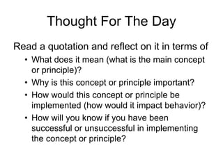 Thought For The Day
Read a quotation and reflect on it in terms of
• What does it mean (what is the main concept
or principle)?
• Why is this concept or principle important?
• How would this concept or principle be
implemented (how would it impact behavior)?
• How will you know if you have been
successful or unsuccessful in implementing
the concept or principle?
 