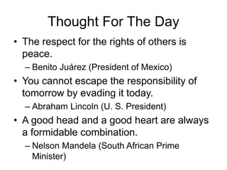 Thought For The Day
• The respect for the rights of others is
peace.
– Benito Juárez (President of Mexico)
• You cannot escape the responsibility of
tomorrow by evading it today.
– Abraham Lincoln (U. S. President)
• A good head and a good heart are always
a formidable combination.
– Nelson Mandela (South African Prime
Minister)
 