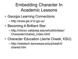 Embedding Character In
Academic Lessons
• Georgia Learning Connections
– http://www.glc.k12.ga.us/
• Becoming A Brilliant Star
– http://chiron.valdosta.edu/whuitt/brilstar/
Character/chared_index.html
• Character Education (Jerrie Cheek, KSU)
– http://webtech.kennesaw.edu/jcheek3/
chared.htm
 