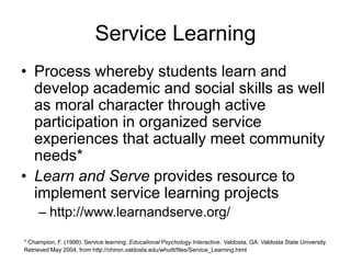 Service Learning
• Process whereby students learn and
develop academic and social skills as well
as moral character through active
participation in organized service
experiences that actually meet community
needs*
• Learn and Serve provides resource to
implement service learning projects
– http://www.learnandserve.org/
* Champion, F. (1999). Service learning. Educational Psychology Interactive. Valdosta, GA: Valdosta State University.
Retrieved May 2004, from http://chiron.valdosta.edu/whuitt/files/Service_Learning.html
 