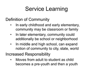 Service Learning
Definition of Community
• In early childhood and early elementary,
community may be classroom or family
• In later elementary, community could
additionally be school or neighborhood
• In middle and high school, can expand
notion of community to city, state, world
Increased Responsibility
• Moves from adult to student as child
becomes a pre-youth and then a youth
 