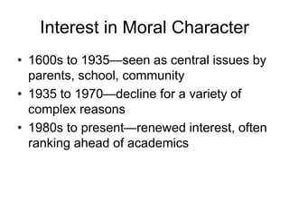 Interest in Moral Character
• 1600s to 1935—seen as central issues by
parents, school, community
• 1935 to 1970—decline for a variety of
complex reasons
• 1980s to present—renewed interest, often
ranking ahead of academics
 