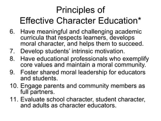 Principles of
Effective Character Education*
6. Have meaningful and challenging academic
curricula that respects learners, develops
moral character, and helps them to succeed.
7. Develop students’ intrinsic motivation.
8. Have educational professionals who exemplify
core values and maintain a moral community.
9. Foster shared moral leadership for educators
and students.
10. Engage parents and community members as
full partners.
11. Evaluate school character, student character,
and adults as character educators.
 