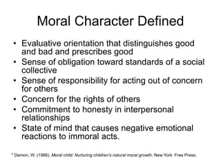 Moral Character Defined
• Evaluative orientation that distinguishes good
and bad and prescribes good
• Sense of obligation toward standards of a social
collective
• Sense of responsibility for acting out of concern
for others
• Concern for the rights of others
• Commitment to honesty in interpersonal
relationships
• State of mind that causes negative emotional
reactions to immoral acts.
* Damon, W. (1988). Moral child: Nurturing children’s natural moral growth. New York: Free Press.
 