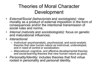 Theories of Moral Character
Development
• External/Social (behaviorists and sociologists): view
morality as a product of external imposition in the form of
consequences and/or the intentional transmission of
social rules and norms;
• Internal (nativists and sociobiologists): focus on genetic
and maturational influences;
• Interactional
– Instinctual--psychoanalytic, psychosocial, and socio-analytic
theories that view human nature as instinctual, undeveloped,
and in need of control or socialization;
– Maturational--cognitive- and affective-developmental theories
and social-learning theories that view human nature as good;
• Personality/Identity: includes theories that find virtue
rooted in personality and personal identity.
 