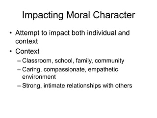 Impacting Moral Character
• Attempt to impact both individual and
context
• Context
– Classroom, school, family, community
– Caring, compassionate, empathetic
environment
– Strong, intimate relationships with others
 