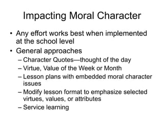 Impacting Moral Character
• Any effort works best when implemented
at the school level
• General approaches
– Character Quotes—thought of the day
– Virtue, Value of the Week or Month
– Lesson plans with embedded moral character
issues
– Modify lesson format to emphasize selected
virtues, values, or attributes
– Service learning
 