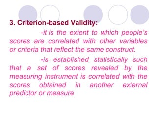 3. Criterion-based Validity:
-it is the extent to which people’s
scores are correlated with other variables
or criteria that reflect the same construct.
-is established statistically such
that a set of scores revealed by the
measuring instrument is correlated with the
scores obtained in another external
predictor or measure
 