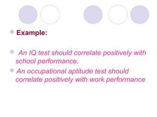 Example:
 An IQ test should correlate positively with
school performance.
An occupational aptitude test should
correlate positively with work performance
 