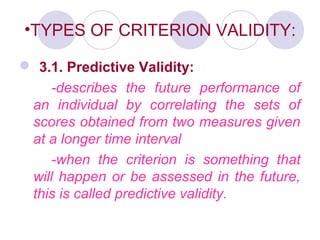 •TYPES OF CRITERION VALIDITY:
 3.1. Predictive Validity:
-describes the future performance of
an individual by correlating the sets of
scores obtained from two measures given
at a longer time interval
-when the criterion is something that
will happen or be assessed in the future,
this is called predictive validity.
 