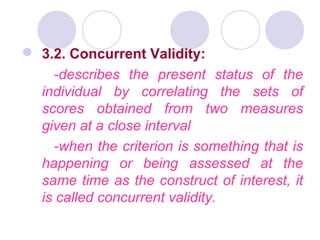  3.2. Concurrent Validity:
-describes the present status of the
individual by correlating the sets of
scores obtained from two measures
given at a close interval
-when the criterion is something that is
happening or being assessed at the
same time as the construct of interest, it
is called concurrent validity.
 